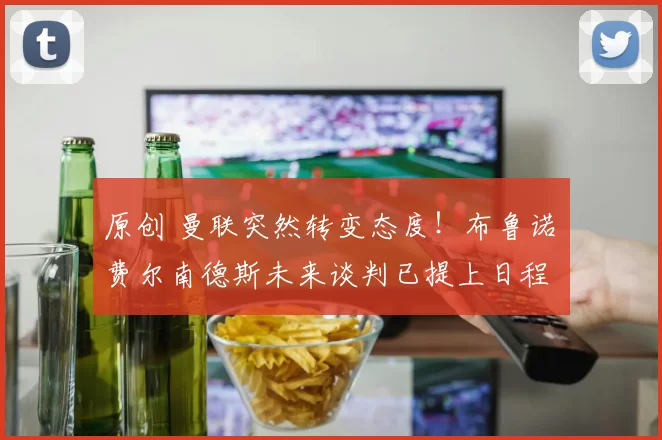 原创 曼联突然转变态度！布鲁诺・费尔南德斯未来谈判已提上日程