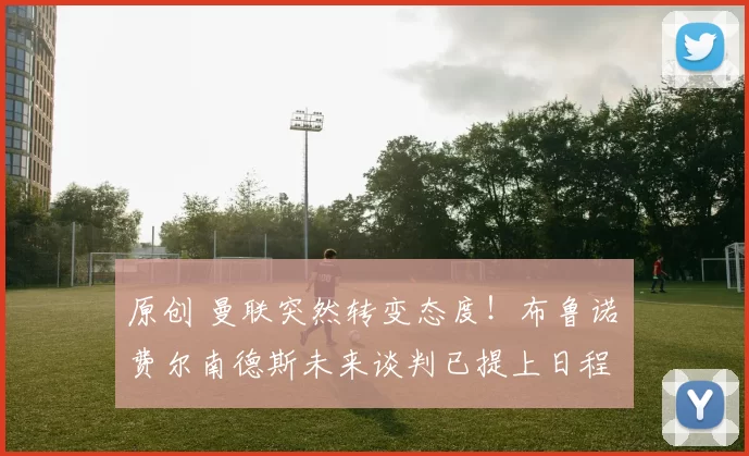 原创 曼联突然转变态度！布鲁诺・费尔南德斯未来谈判已提上日程