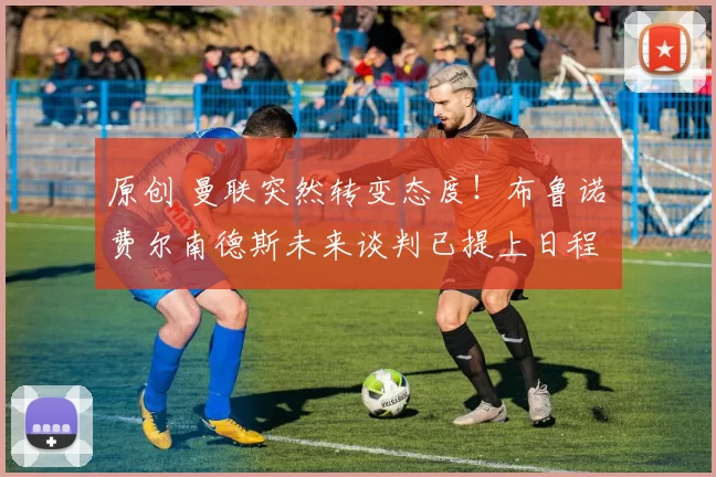 原创 曼联突然转变态度！布鲁诺・费尔南德斯未来谈判已提上日程