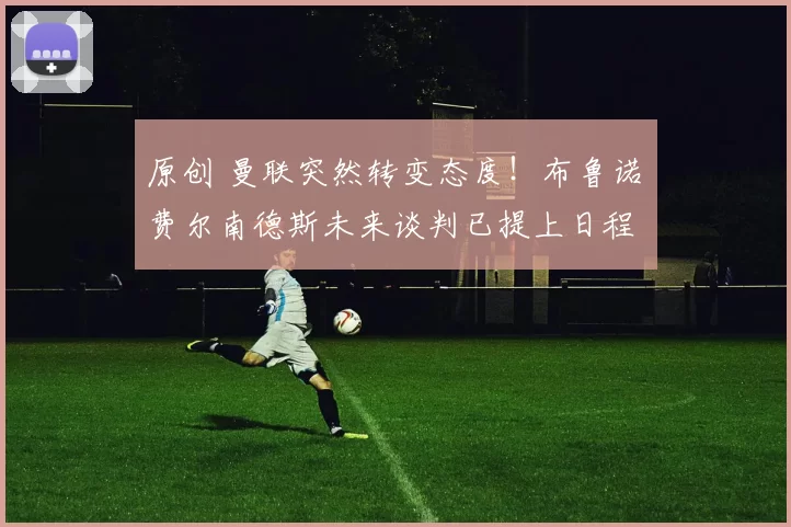 原创 曼联突然转变态度！布鲁诺・费尔南德斯未来谈判已提上日程