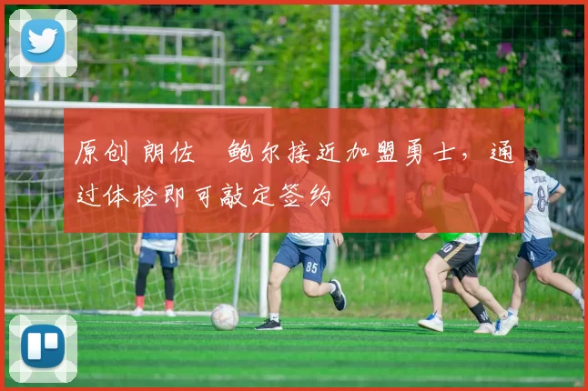 原创 朗佐・鲍尔接近加盟勇士，通过体检即可敲定签约