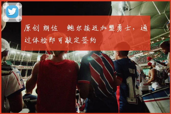 原创 朗佐・鲍尔接近加盟勇士，通过体检即可敲定签约