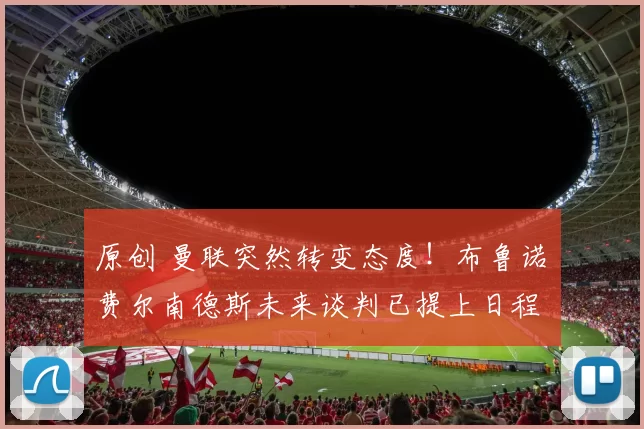 原创 曼联突然转变态度！布鲁诺・费尔南德斯未来谈判已提上日程