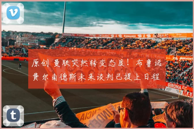 原创 曼联突然转变态度！布鲁诺・费尔南德斯未来谈判已提上日程