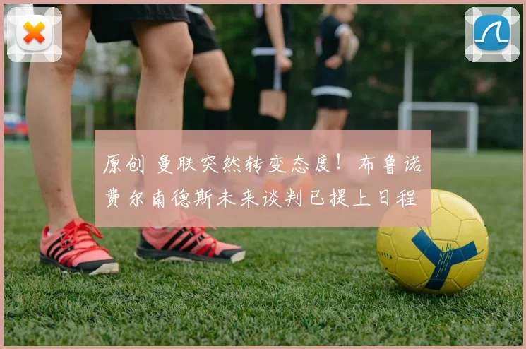 原创 曼联突然转变态度！布鲁诺・费尔南德斯未来谈判已提上日程