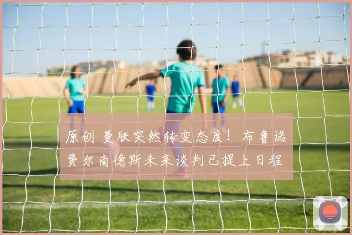 原创 曼联突然转变态度！布鲁诺・费尔南德斯未来谈判已提上日程