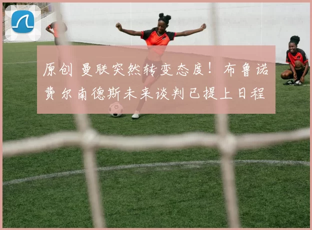 原创 曼联突然转变态度！布鲁诺・费尔南德斯未来谈判已提上日程