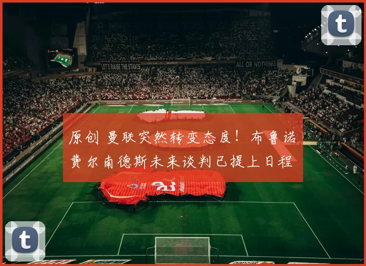 原创 曼联突然转变态度！布鲁诺・费尔南德斯未来谈判已提上日程