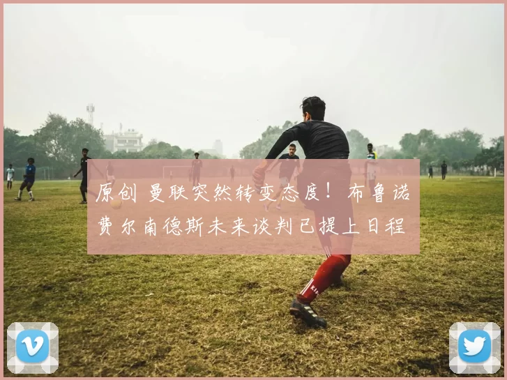 原创 曼联突然转变态度！布鲁诺・费尔南德斯未来谈判已提上日程