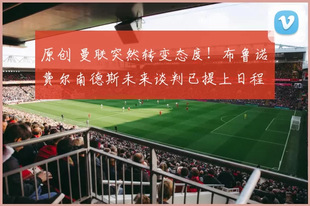 原创 曼联突然转变态度！布鲁诺・费尔南德斯未来谈判已提上日程