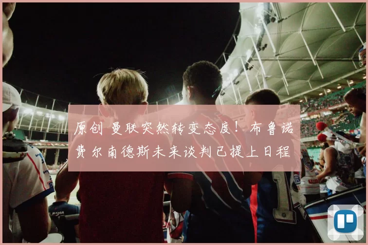 原创 曼联突然转变态度！布鲁诺・费尔南德斯未来谈判已提上日程