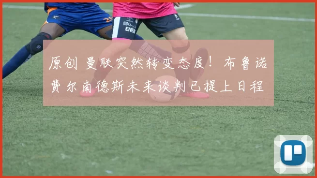 原创 曼联突然转变态度！布鲁诺・费尔南德斯未来谈判已提上日程