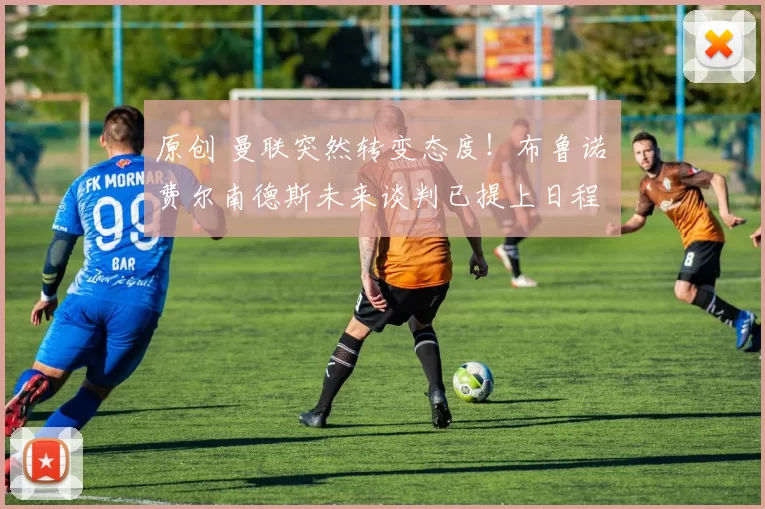 原创 曼联突然转变态度！布鲁诺・费尔南德斯未来谈判已提上日程