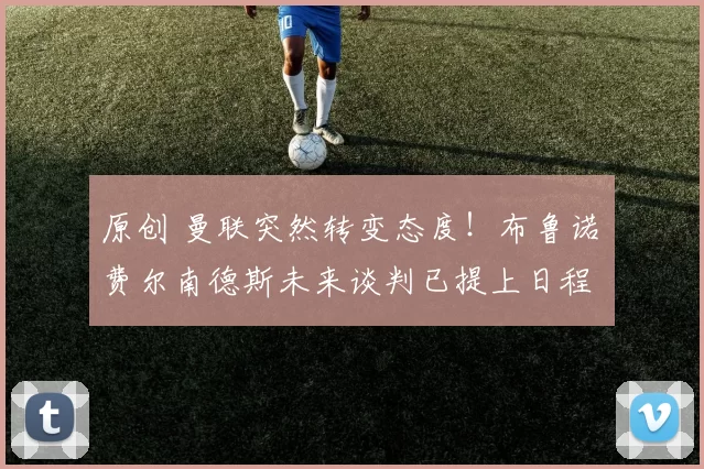 原创 曼联突然转变态度！布鲁诺・费尔南德斯未来谈判已提上日程