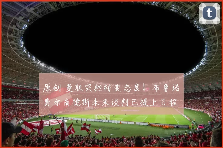 原创 曼联突然转变态度！布鲁诺・费尔南德斯未来谈判已提上日程