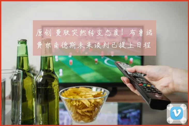 原创 曼联突然转变态度！布鲁诺・费尔南德斯未来谈判已提上日程