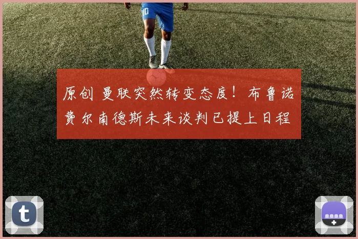 原创 曼联突然转变态度！布鲁诺・费尔南德斯未来谈判已提上日程