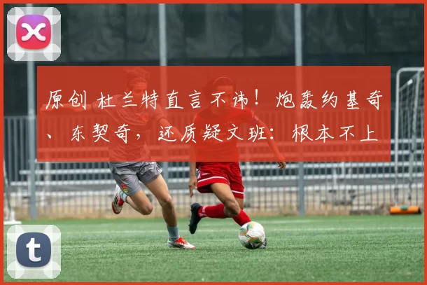 原创 杜兰特直言不讳！炮轰约基奇、东契奇，还质疑文班：根本不上心全明星