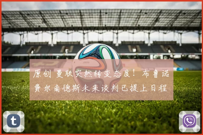 原创 曼联突然转变态度！布鲁诺・费尔南德斯未来谈判已提上日程