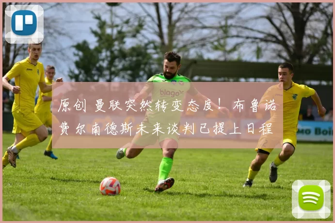 原创 曼联突然转变态度！布鲁诺・费尔南德斯未来谈判已提上日程