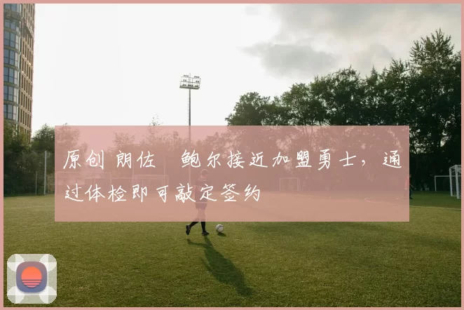 原创 朗佐・鲍尔接近加盟勇士，通过体检即可敲定签约