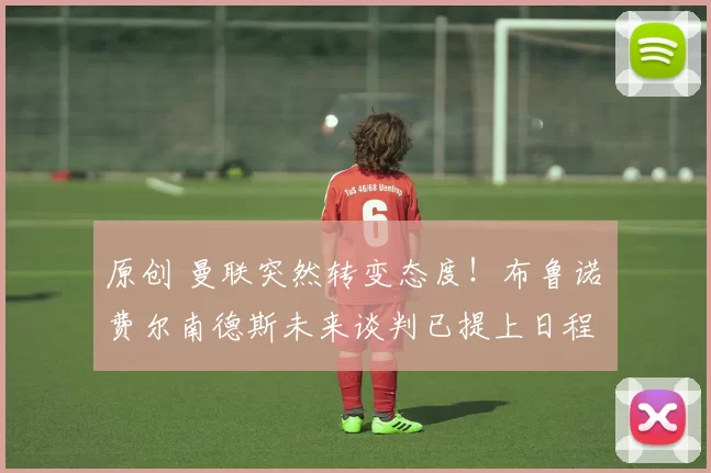 原创 曼联突然转变态度！布鲁诺・费尔南德斯未来谈判已提上日程