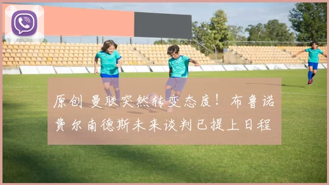 原创 曼联突然转变态度！布鲁诺・费尔南德斯未来谈判已提上日程