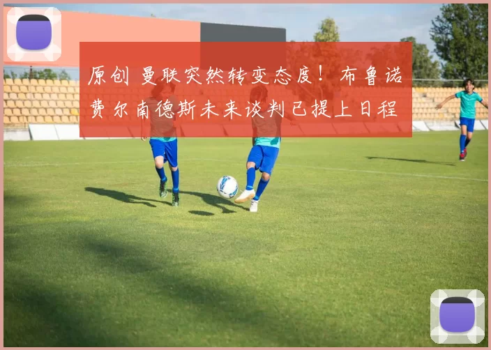 原创 曼联突然转变态度！布鲁诺・费尔南德斯未来谈判已提上日程