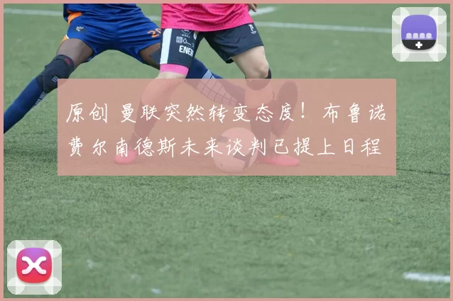 原创 曼联突然转变态度！布鲁诺・费尔南德斯未来谈判已提上日程