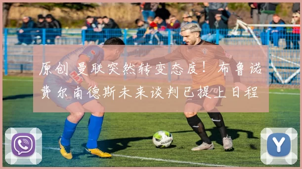 原创 曼联突然转变态度！布鲁诺・费尔南德斯未来谈判已提上日程