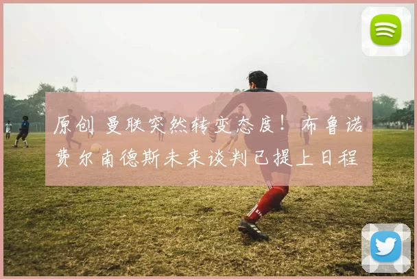 原创 曼联突然转变态度！布鲁诺・费尔南德斯未来谈判已提上日程