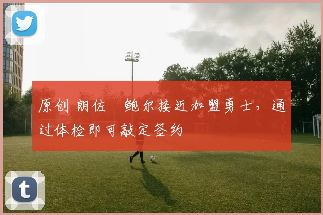 原创 朗佐・鲍尔接近加盟勇士，通过体检即可敲定签约