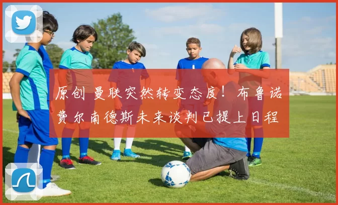 原创 曼联突然转变态度！布鲁诺・费尔南德斯未来谈判已提上日程