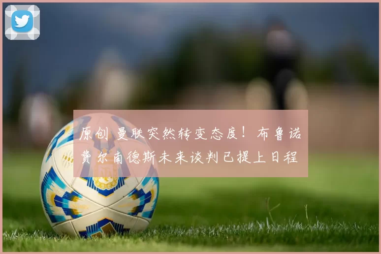 原创 曼联突然转变态度！布鲁诺・费尔南德斯未来谈判已提上日程