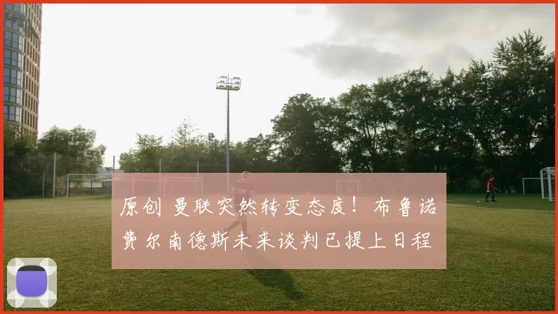 原创 曼联突然转变态度！布鲁诺・费尔南德斯未来谈判已提上日程