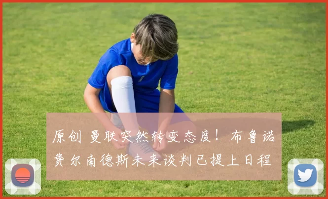 原创 曼联突然转变态度！布鲁诺・费尔南德斯未来谈判已提上日程