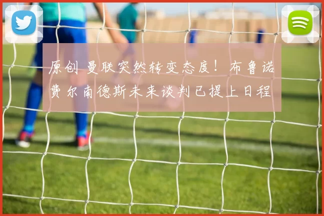 原创 曼联突然转变态度！布鲁诺・费尔南德斯未来谈判已提上日程