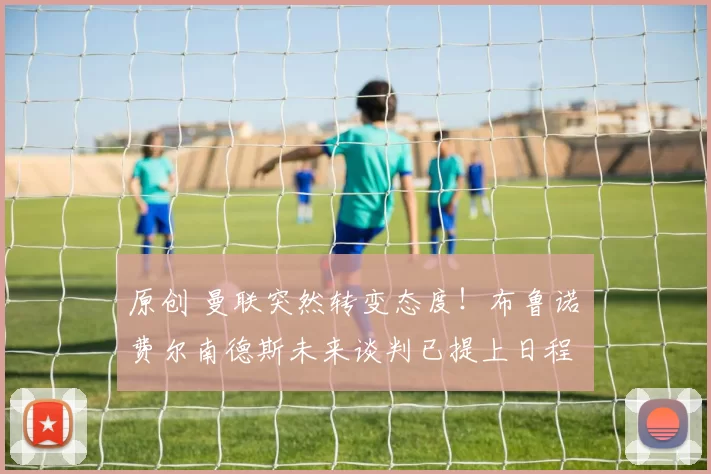 原创 曼联突然转变态度！布鲁诺・费尔南德斯未来谈判已提上日程