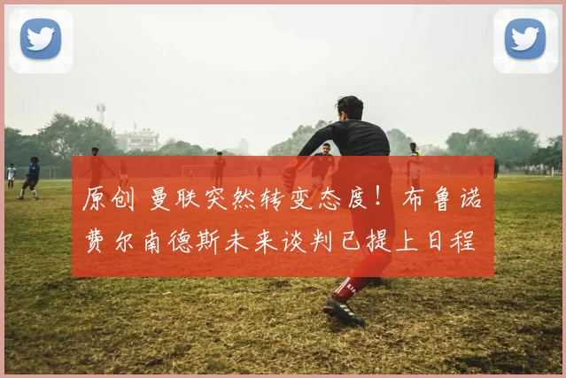 原创 曼联突然转变态度！布鲁诺・费尔南德斯未来谈判已提上日程