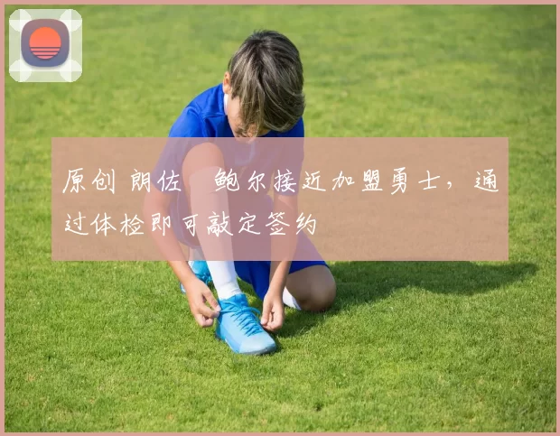 原创 朗佐・鲍尔接近加盟勇士，通过体检即可敲定签约