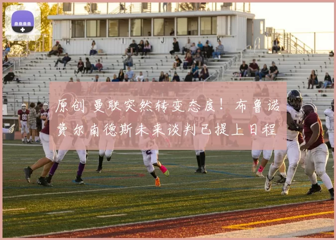 原创 曼联突然转变态度！布鲁诺・费尔南德斯未来谈判已提上日程