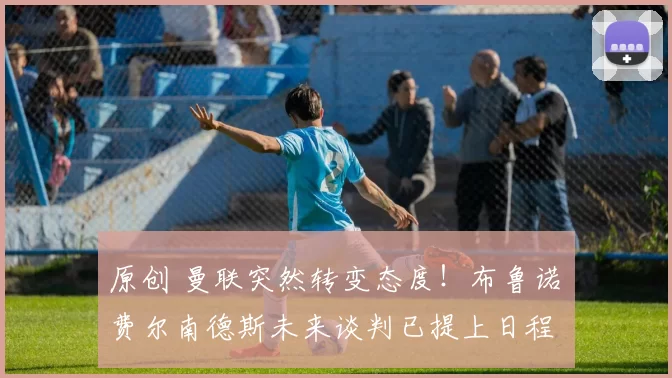 原创 曼联突然转变态度！布鲁诺・费尔南德斯未来谈判已提上日程