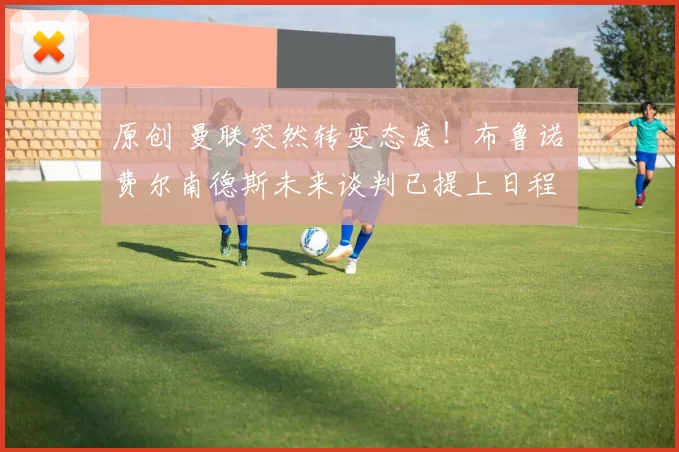 原创 曼联突然转变态度！布鲁诺・费尔南德斯未来谈判已提上日程