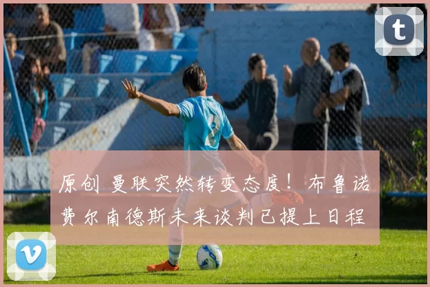 原创 曼联突然转变态度！布鲁诺・费尔南德斯未来谈判已提上日程