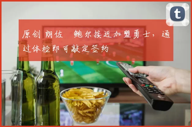 原创 朗佐・鲍尔接近加盟勇士，通过体检即可敲定签约