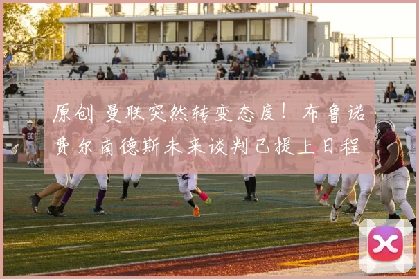 原创 曼联突然转变态度！布鲁诺・费尔南德斯未来谈判已提上日程