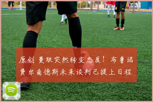 原创 曼联突然转变态度！布鲁诺・费尔南德斯未来谈判已提上日程