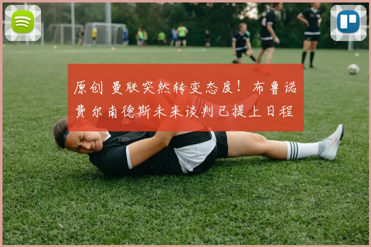 原创 曼联突然转变态度！布鲁诺・费尔南德斯未来谈判已提上日程