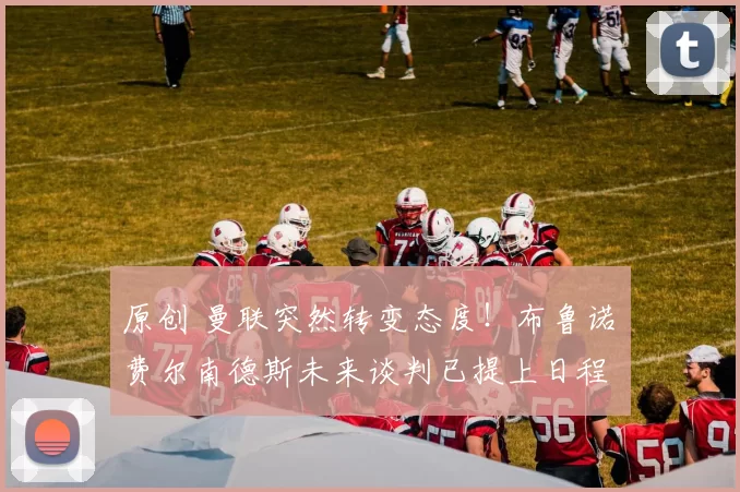 原创 曼联突然转变态度！布鲁诺・费尔南德斯未来谈判已提上日程