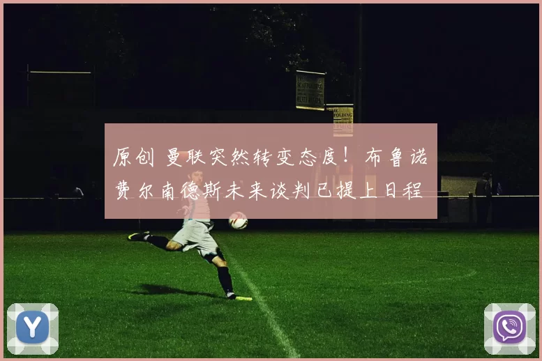 原创 曼联突然转变态度！布鲁诺・费尔南德斯未来谈判已提上日程